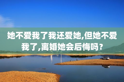 她不爱我了我还爱她,但她不爱我了,离婚她会后悔吗？