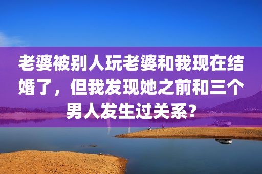 老婆被别人玩老婆和我现在结婚了，但我发现她之前和三个男人发生过关系？