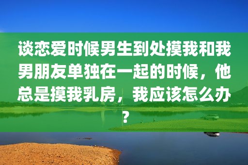 谈恋爱时候男生到处摸我和我男朋友单独在一起的时候，他总是摸我乳房，我应该怎么办？