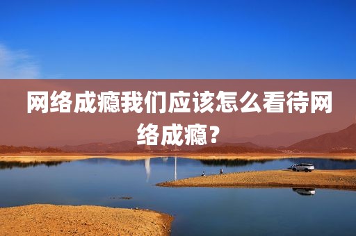 网络成瘾我们应该怎么看待网络成瘾？