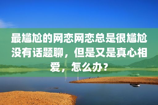 最尴尬的网恋网恋总是很尴尬没有话题聊，但是又是真心相爱，怎么办？
