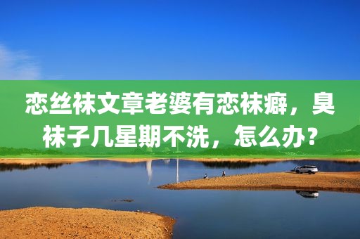恋丝袜文章老婆有恋袜癖，臭袜子几星期不洗，怎么办？