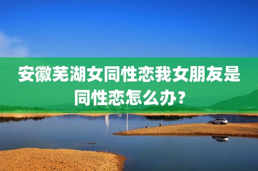 安徽芜湖女同性恋我女朋友是同性恋怎么办？