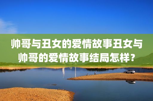帅哥与丑女的爱情故事丑女与帅哥的爱情故事结局怎样？