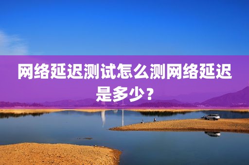 网络延迟测试怎么测网络延迟是多少？