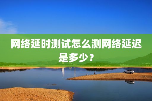 网络延时测试怎么测网络延迟是多少？