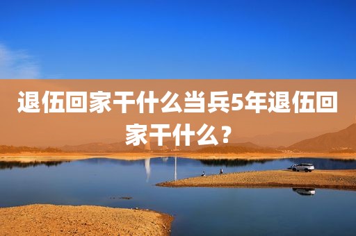 退伍回家干什么当兵5年退伍回家干什么？