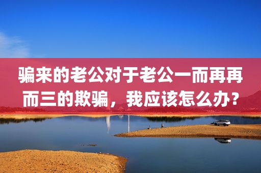 骗来的老公对于老公一而再再而三的欺骗，我应该怎么办？