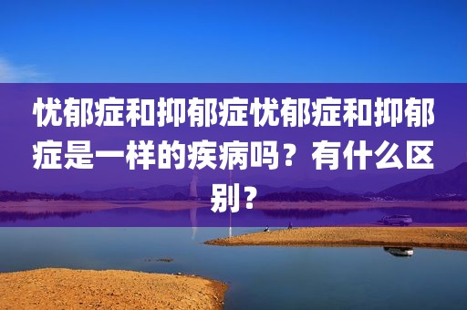 忧郁症和抑郁症忧郁症和抑郁症是一样的疾病吗？有什么区别？