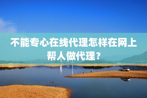 不能专心在线代理怎样在网上帮人做代理？