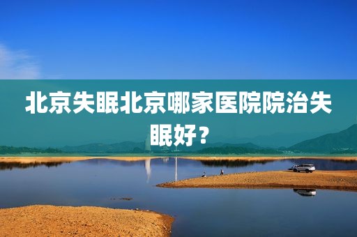 北京失眠北京哪家医院院治失眠好？