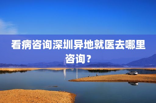 看病咨询深圳异地就医去哪里咨询？