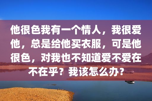 他很色我有一个情人，我很爱他，总是给他买衣服，可是他很色，对我也不知道爱不爱在不在乎？我该怎么办？