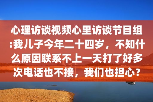 心理访谈视频心里访谈节目组:我儿子今年二十四岁，不知什么原因联系不上一天打了好多次电话也不接，我们也担心？