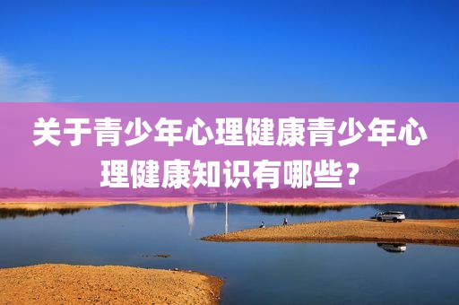 关于青少年心理健康青少年心理健康知识有哪些？