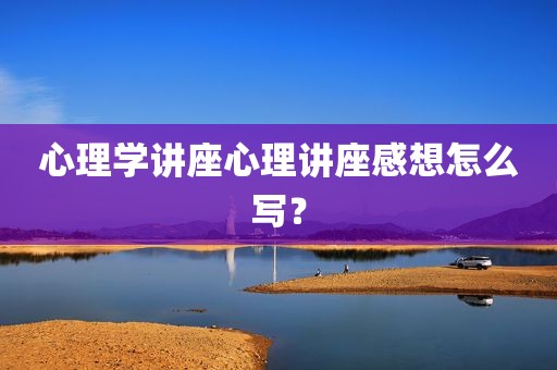心理学讲座心理讲座感想怎么写？