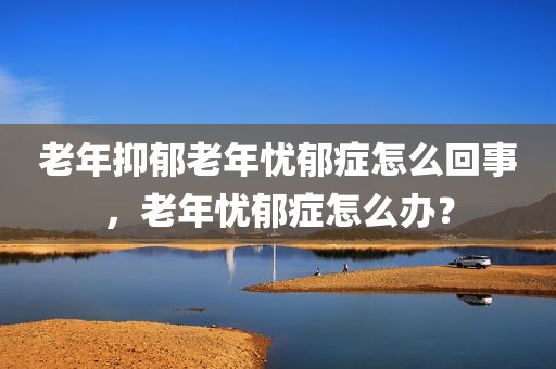 老年抑郁老年忧郁症怎么回事，老年忧郁症怎么办？