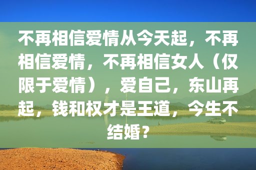 不再相信爱情从今天起，不再相信爱情，不再相信女人（仅限于爱情），爱自己，东山再起，钱和权才是王道，今生不结婚？