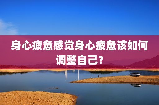 身心疲惫感觉身心疲惫该如何调整自己？