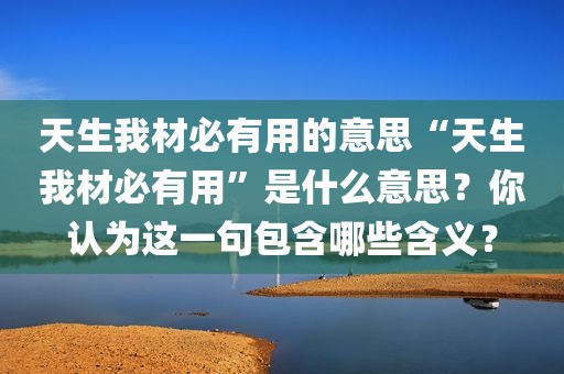 天生我材必有用的意思“天生我材必有用”是什么意思？你认为这一句包含哪些含义？