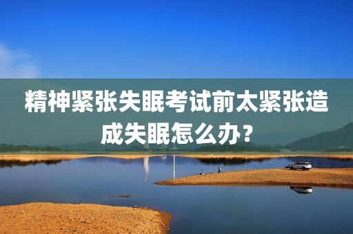 精神紧张失眠考试前太紧张造成失眠怎么办？