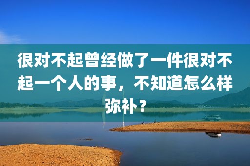很对不起曾经做了一件很对不起一个人的事，不知道怎么样弥补？