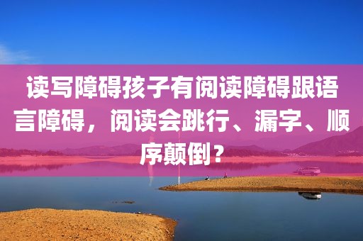 读写障碍孩子有阅读障碍跟语言障碍，阅读会跳行、漏字、顺序颠倒？