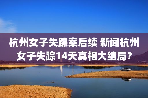 杭州女子失踪案后续 新闻杭州女子失踪14天真相大结局？