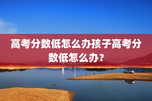 高考分数低怎么办孩子高考分数低怎么办？