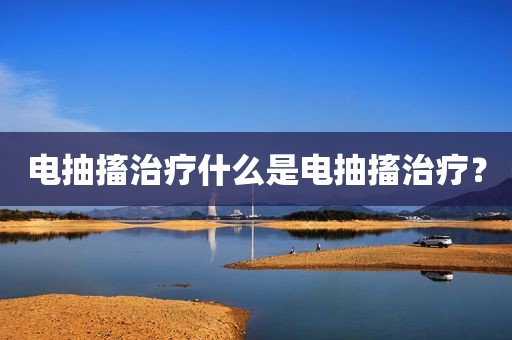 电抽搐治疗什么是电抽搐治疗？