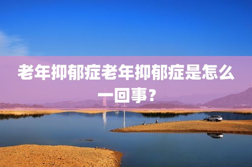 老年抑郁症老年抑郁症是怎么一回事？