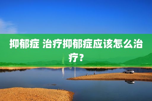 抑郁症 治疗抑郁症应该怎么治疗？