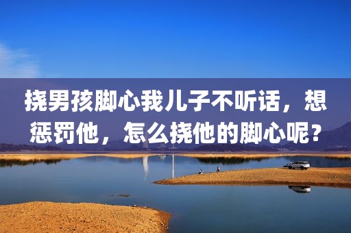 挠男孩脚心我儿子不听话，想惩罚他，怎么挠他的脚心呢？