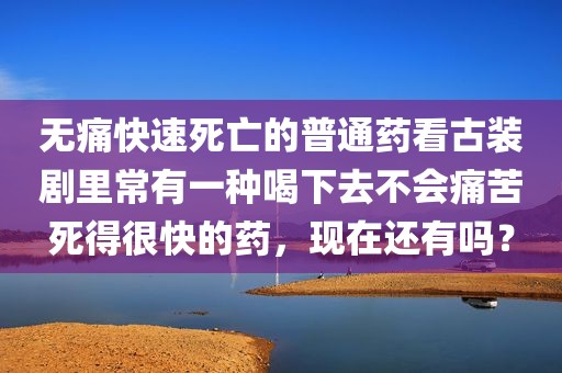 无痛快速死亡的普通药看古装剧里常有一种喝下去不会痛苦死得很快的药，现在还有吗？