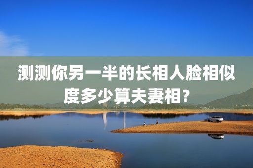 测测你另一半的长相人脸相似度多少算夫妻相？