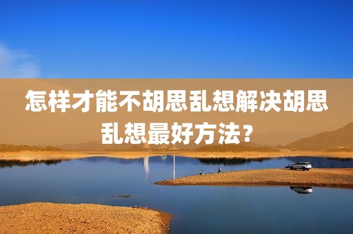 怎样才能不胡思乱想解决胡思乱想最好方法？