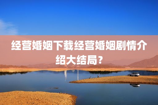 经营婚姻下载经营婚姻剧情介绍大结局？