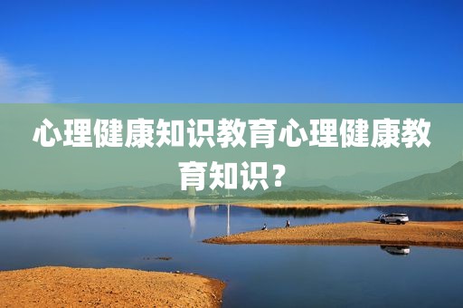心理健康知识教育心理健康教育知识？