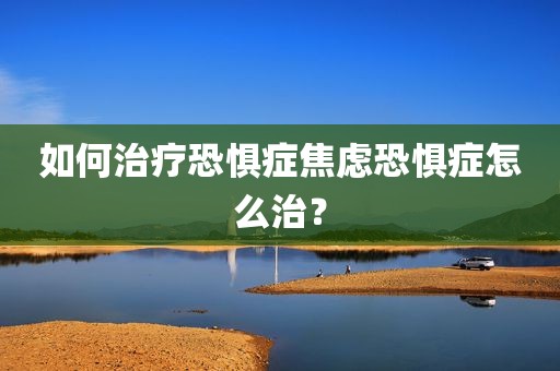 如何治疗恐惧症焦虑恐惧症怎么治？