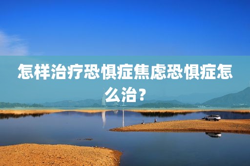 怎样治疗恐惧症焦虑恐惧症怎么治？