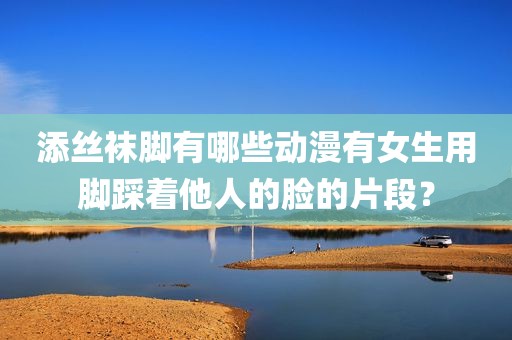 添丝袜脚有哪些动漫有女生用脚踩着他人的脸的片段？