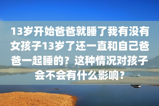 13岁开始爸爸就睡了我有没有女孩子13岁了还一直和自己爸爸一起睡的？这种情况对孩子会不会有什么影响？