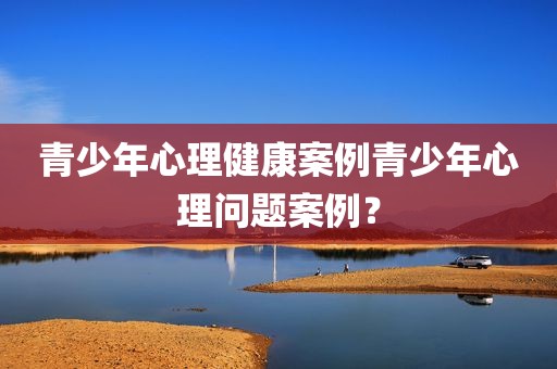 青少年心理健康案例青少年心理问题案例？