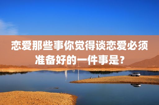恋爱那些事你觉得谈恋爱必须准备好的一件事是？