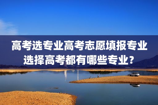 高考选专业高考志愿填报专业选择高考都有哪些专业？