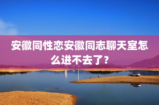 安徽同性恋安徽同志聊天室怎么进不去了？