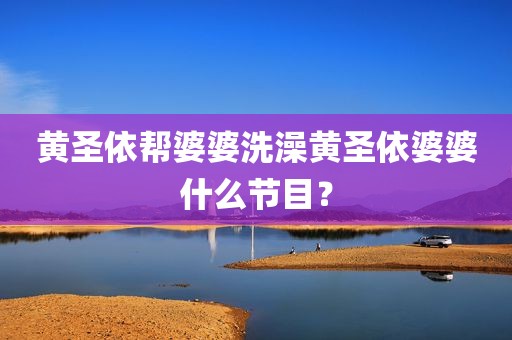 黄圣依帮婆婆洗澡黄圣依婆婆什么节目？