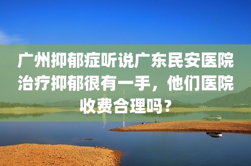 广州抑郁症听说广东民安医院治疗抑郁很有一手，他们医院收费合理吗？
