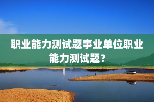职业能力测试题事业单位职业能力测试题？