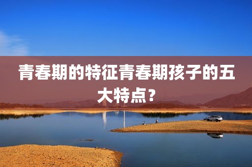 青春期的特征青春期孩子的五大特点？